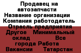 Продавец на автозапчасти › Название организации ­ Компания-работодатель › Отрасль предприятия ­ Другое › Минимальный оклад ­ 30 000 - Все города Работа » Вакансии   . Татарстан респ.